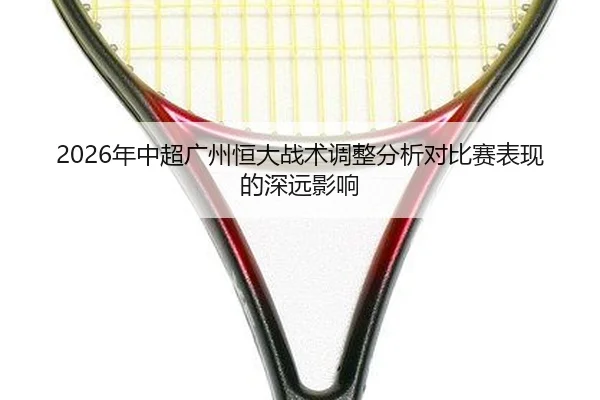 2026年中超广州恒大战术调整分析对比赛表现的深远影响