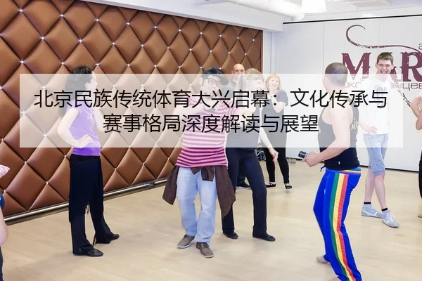 北京民族传统体育大兴启幕：文化传承与赛事格局深度解读与展望